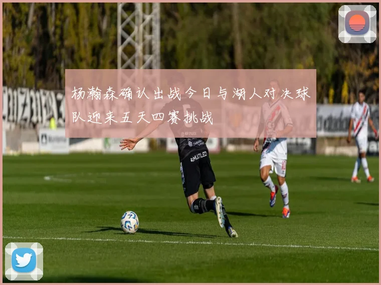 杨瀚森确认出战今日与湖人对决球队迎来五天四赛挑战