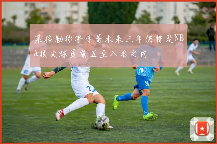 莱格勒称字母哥未来三年仍将是NBA顶尖球员前五至八名之内