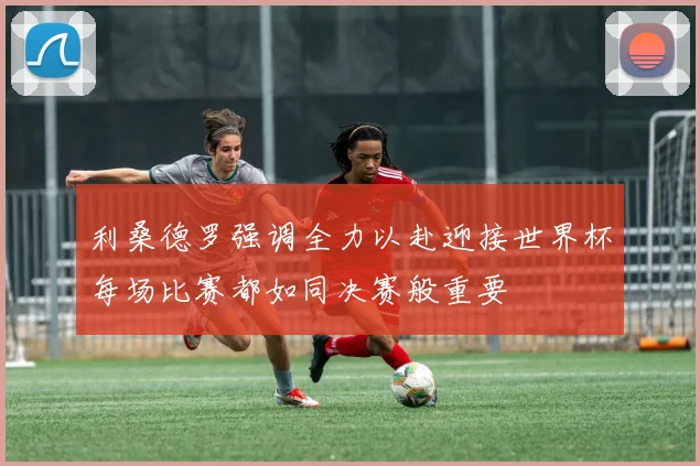 利桑德罗强调全力以赴迎接世界杯每场比赛都如同决赛般重要