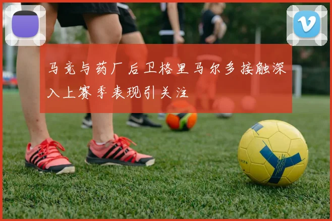 马竞与药厂后卫格里马尔多接触深入上赛季表现引关注