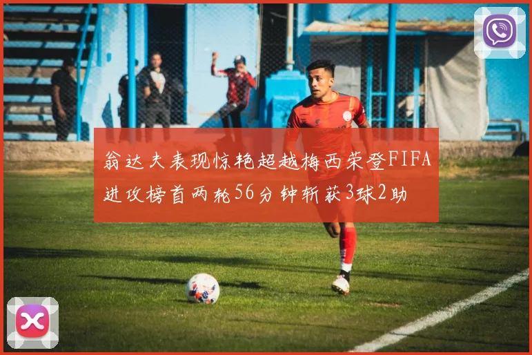 翁达夫表现惊艳超越梅西荣登FIFA进攻榜首两轮56分钟斩获3球2助