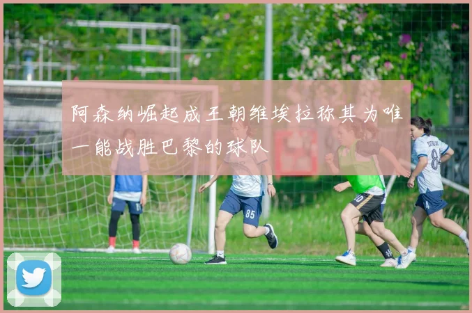 阿森纳崛起成王朝维埃拉称其为唯一能战胜巴黎的球队