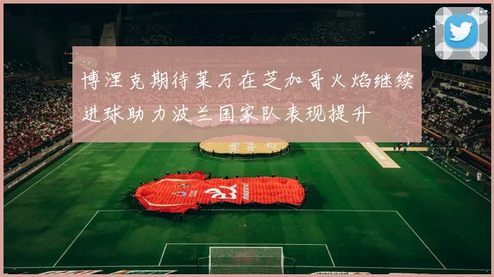 博涅克期待莱万在芝加哥火焰继续进球助力波兰国家队表现提升