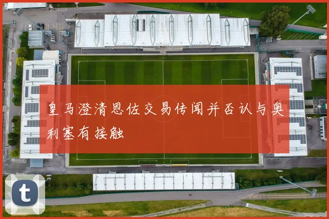 皇马澄清恩佐交易传闻并否认与奥利塞有接触