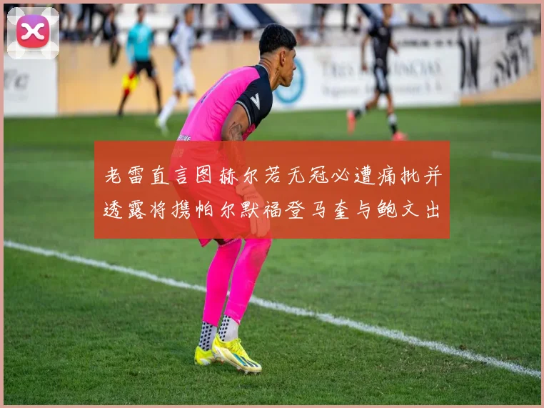 老雷直言图赫尔若无冠必遭痛批并透露将携帕尔默福登马奎与鲍文出战