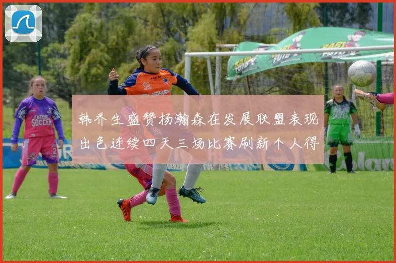 韩乔生盛赞杨瀚森在发展联盟表现出色连续四天三场比赛刷新个人得分与篮板纪录