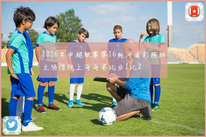 2026年中超联赛第16轮河南彩陶坊主场惜败上海海港比分1比2