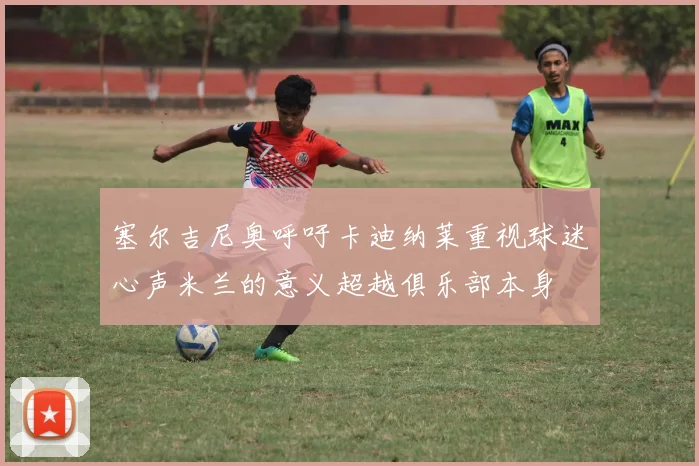 塞尔吉尼奥呼吁卡迪纳莱重视球迷心声米兰的意义超越俱乐部本身