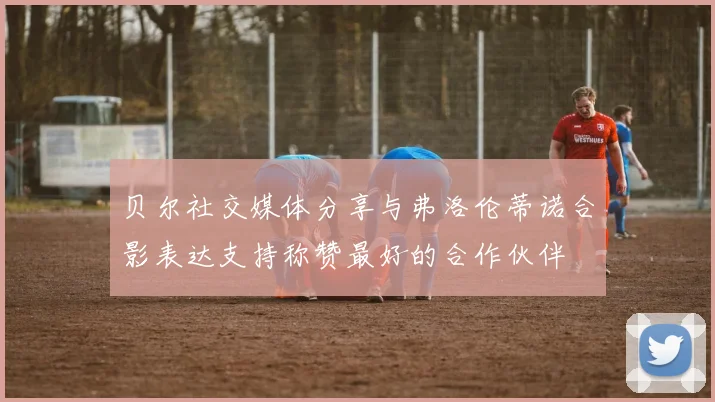 贝尔社交媒体分享与弗洛伦蒂诺合影表达支持称赞最好的合作伙伴