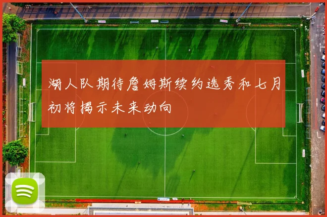 湖人队期待詹姆斯续约选秀和七月初将揭示未来动向
