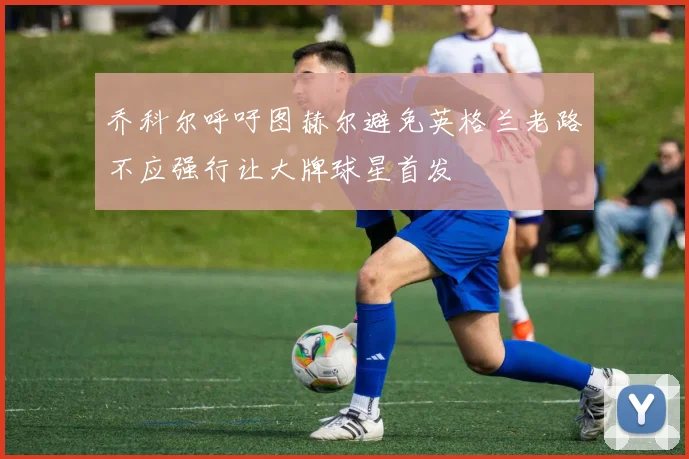 乔科尔呼吁图赫尔避免英格兰老路不应强行让大牌球星首发