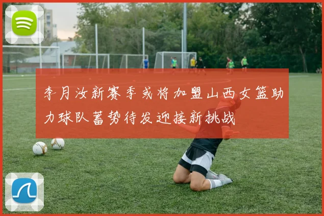 李月汝新赛季或将加盟山西女篮助力球队蓄势待发迎接新挑战
