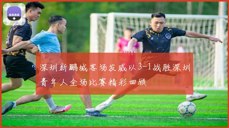 深圳新鹏城客场发威以3-1战胜深圳青年人全场比赛精彩回顾
