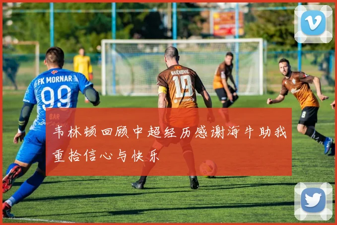 韦林顿回顾中超经历感谢海牛助我重拾信心与快乐