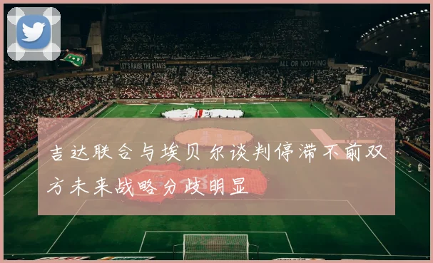 吉达联合与埃贝尔谈判停滞不前双方未来战略分歧明显