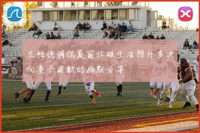 兰帕德调侃夏窗忙碌生活预计多次向妻子道歉的幽默分享