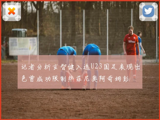 记者分析玄智健入选U23国足表现出色曾成功限制热菲尼奥阿奇姆彭