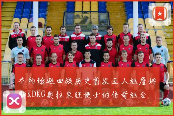 乔约翰逊回顾历史首发五人组詹姆斯KDKG奥拉朱旺便士的传奇组合