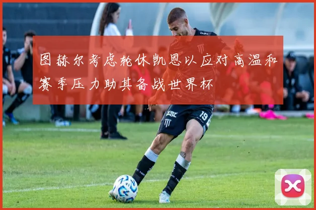 图赫尔考虑轮休凯恩以应对高温和赛季压力助其备战世界杯