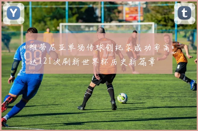 维蒂尼亚单场传球创纪录成功率高达121次刷新世界杯历史新篇章