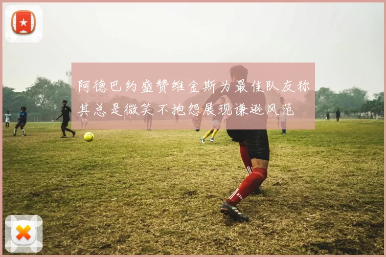 阿德巴约盛赞维金斯为最佳队友称其总是微笑不抱怨展现谦逊风范