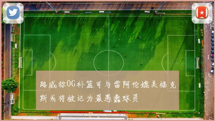 路威称OG补篮可与雷阿伦媲美福克斯或将被记为最愚蠢球员