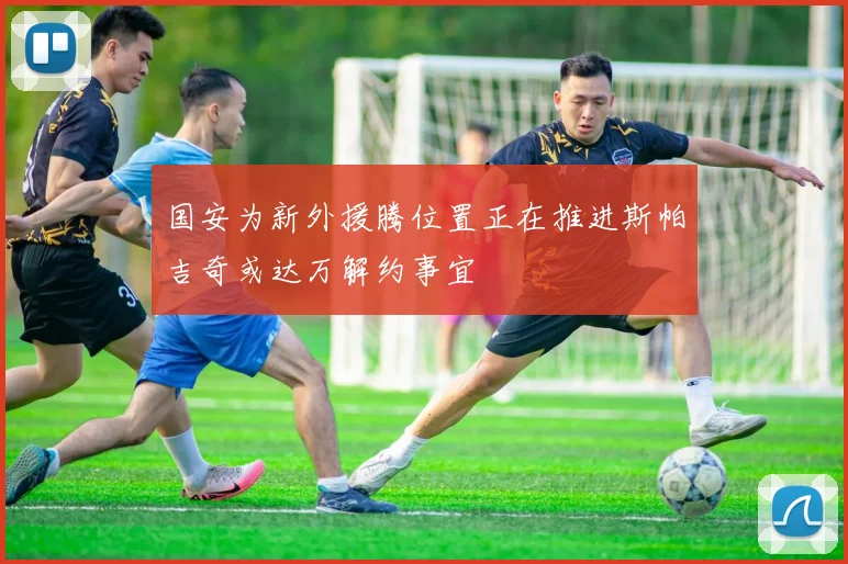 国安为新外援腾位置正在推进斯帕吉奇或达万解约事宜